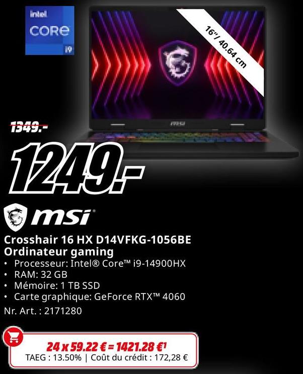 intell
CORE
16"/40.64 cm
1349.-
1249-
msi
WHM
Crosshair 16 HX D14VFKG-1056BE
Ordinateur gaming
• Processeur: Intel® Core™ i9-14900HX
⚫ RAM: 32 GB
⚫ Mémoire: 1 TB SSD
•
Carte graphique: GeForce RTXTM 4060
Nr. Art. 2171280
24 x 59.22€= 1421.28 €1
TAEG: 13.50% | Coût du crédit : 172,28 €