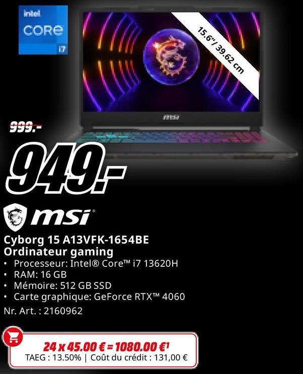 intell
CORE
17
1137
15.6"/39.62 cm
•
999.-
949,-
msi
Cyborg 15 A13VFK-1654BE
Ordinateur gaming
• Processeur: Intel® Core™ i7 13620H
• RAM: 16 GB
• Mémoire: 512 GB SSD
Carte graphique: GeForce RTXTM 4060
Nr. Art.: 2160962
24 x 45.00€ 1080.00 €1
TAEG: 13.50% | Coût du crédit : 131,00 €