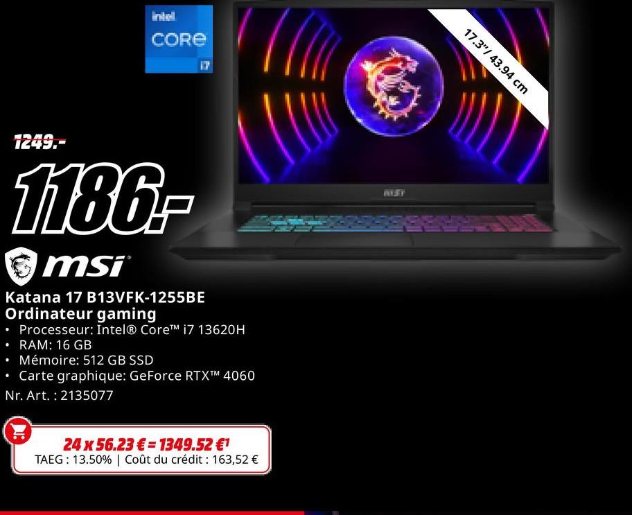 intel
CORE
•
1249.-
1186-
msi
Katana 17 B13VFK-1255BE
Ordinateur gaming
• Processeur: Intel® Core™ i7 13620H
• RAM: 16 GB
⚫ Mémoire: 512 GB SSD
⚫ Carte graphique: GeForce RTXTM 4060
Nr. Art. : 2135077
24 x 56.23€ 1349.52 €1
TAEG: 13.50% | Coût du crédit : 163,52 €
BEST
17.3"/ 43.94 cm