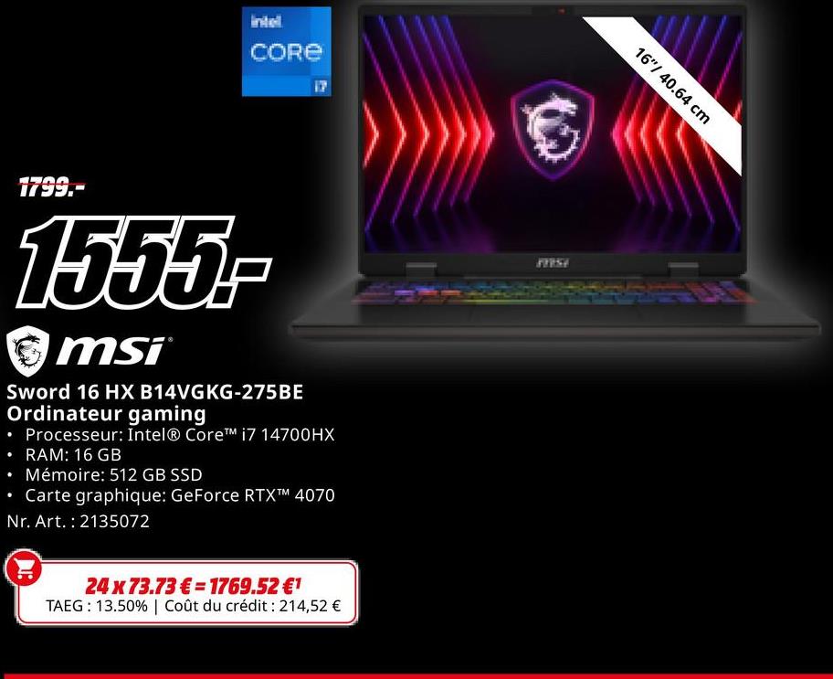 CORE
17
.
1799.-
1555-
msi
Sword 16 HX B14VGKG-275BE
Ordinateur gaming
• Processeur: Intel® Core™ i7 14700HX
⚫ RAM: 16 GB
⚫ Mémoire: 512 GB SSD
• Carte graphique: GeForce RTX™ 4070
Nr. Art. 2135072
24 x 73.73€ 1769.52 €1
TAEG: 13.50% | Coût du crédit : 214,52 €
77757
16"/40.64 cm