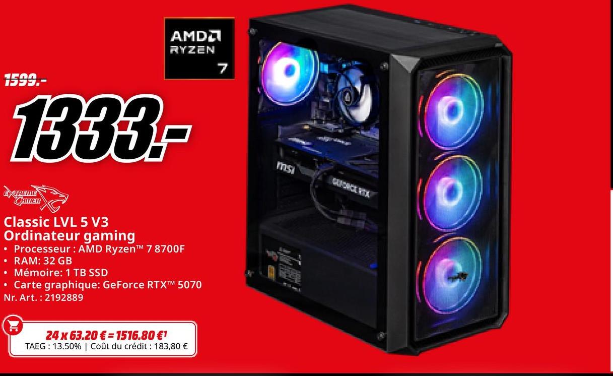 AMD
RYZEN
1595
1333.-
ms
EXTREME
CAMER
Classic LVL 5 V3
Ordinateur gaming
• Processeur: AMD Ryzen™M 7 8700F
• RAM: 32 GB
• Mémoire: 1 TB SSD
• Carte graphique: GeForce RTXTM 5070
Nr. Art. 2192889
24 x 63.20€ 1516.80 €1
TAEG: 13.50% | Coût du crédit : 183,80 €
