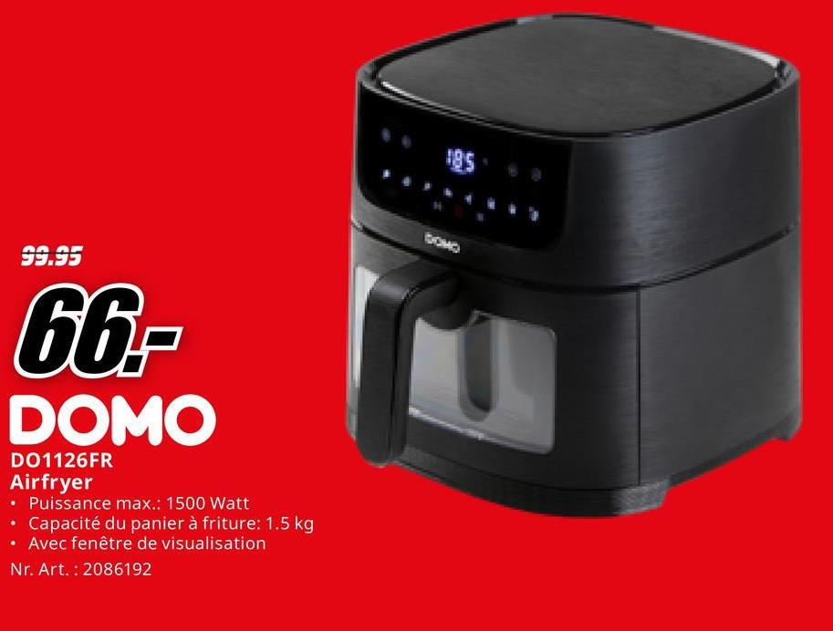 99.95
66,-
DOMO
DO1126FR
Airfryer
• Puissance max.: 1500 Watt
•
• Capacité du panier à friture: 1.5 kg
Avec fenêtre de visualisation
Nr. Art. 2086192
185
CHOQ