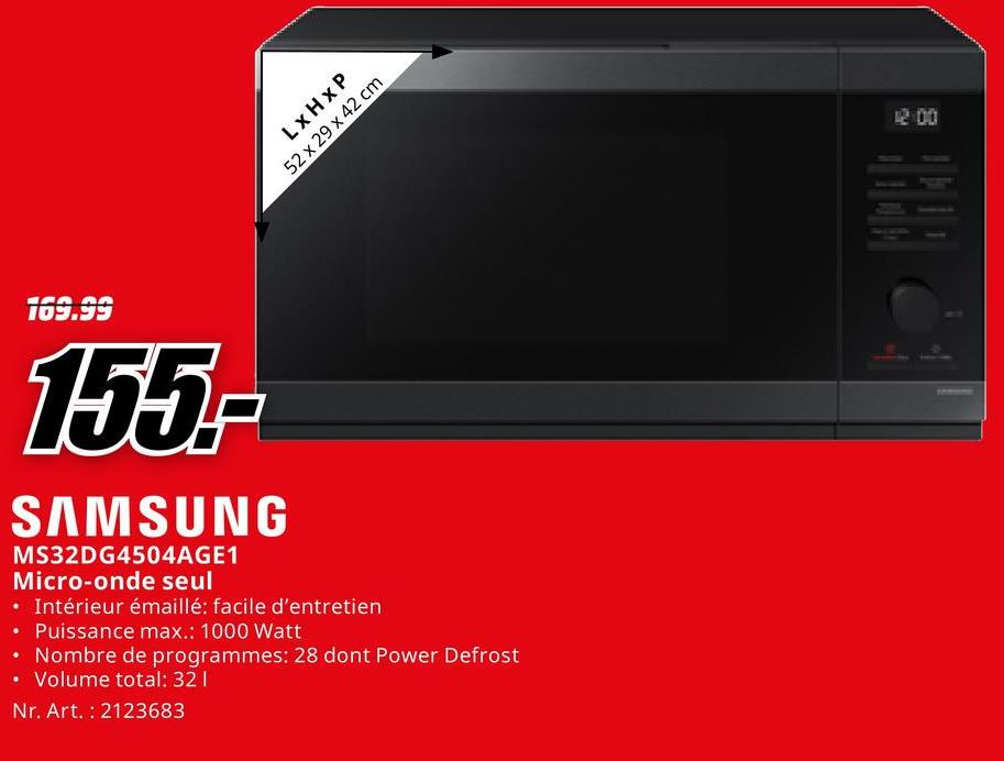 LxHxP
52 x 29 x 42 cm
169.99
155-
SAMSUNG
MS32DG4504AGE1
Micro-onde seul
• Intérieur émaillé: facile d'entretien
• Puissance max.: 1000 Watt
• Nombre de programmes: 28 dont Power Defrost
Volume total: 32 |
Nr. Art. 2123683
12:00