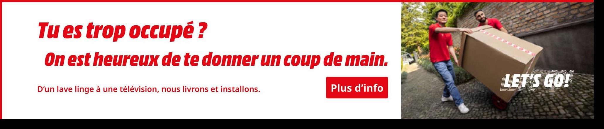 Tu es trop occupé ?
On est heureux de te donner un coup de main.
D'un lave linge à une télévision, nous livrons et installons.
Plus d'info
LET'S GO!