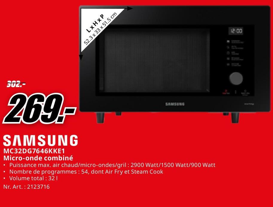 LxHxP
52.3 x 33 x 51.5 cm
302.-
269.-
SAMSUNG
MC32DG7646KKE1
Micro-onde combiné
SAMSUNG
• Puissance max. air chaud/micro-ondes/gril: 2900 Watt/1500 Watt/900 Watt
• Nombre de programmes: 54, dont Air Fry et Steam Cook
• Volume total: 321
Nr. Art. 2123716
Ch
12:00