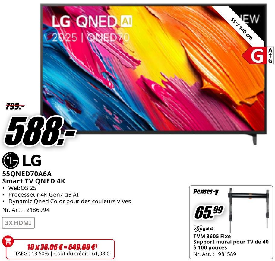 LG QNED AI
2025 ONEDZO
NEW
55"/140 cm
G
AIC
G
799.-
588-
LG
55QNED70A6A
Smart TV QNED 4K
⚫ WebOS 25
• Processeur 4K Gen7 a5 AI
•
Dynamic Qned Color pour des couleurs vives
Nr. Art. 2186994
3X HDMI
18 x 36.06€ 649.08 €1
TAEG: 13.50% | Coût du crédit : 61,08 €
Penses-y
65.99
vogel's
TVM 3605 Fixe
Support mural pour TV de 40
à 100 pouces
Nr. Art. 1981589