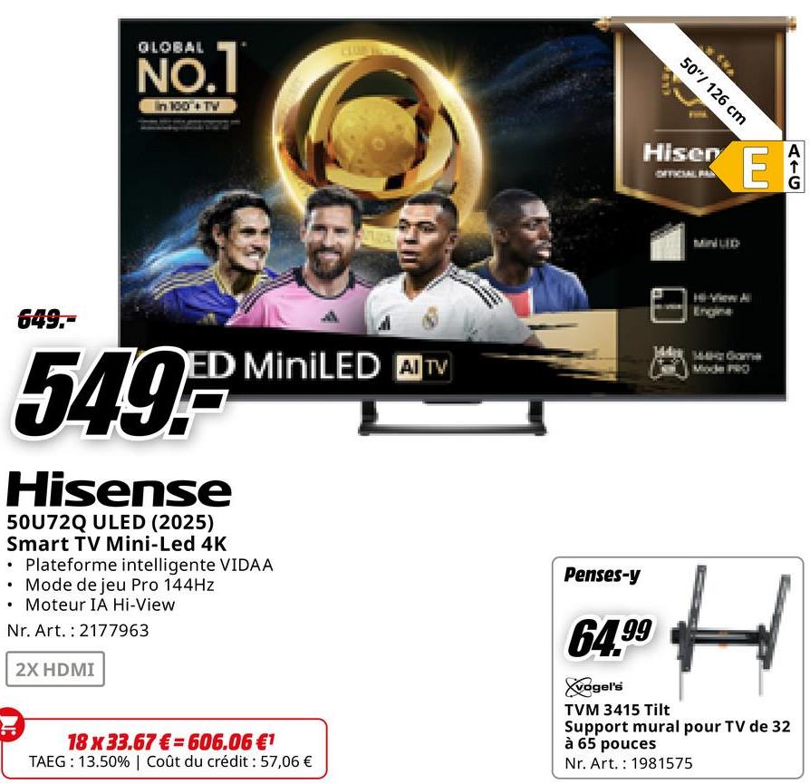 GLOBAL
NO.1
In 100+ TV
50"/126 cm
Hiser
E
649.-
ED MiniLED AI TV
549,-
Hisense
50U72Q ULED (2025)
Smart TV Mini-Led 4K
⚫ Plateforme intelligente VIDAA
⚫ Mode de jeu Pro 144Hz
Moteur IA Hi-View
Nr. Art. 2177963
2X HDMI
18 x 33.67 € 606.06 €1
TAEG: 13.50% | Coût du crédit : 57,06 €
Penses-y
64.99
vogel's
TVM 3415 Tilt
Engine
Mode PRO
H
Support mural pour TV de 32
à 65 pouces
Nr. Art. 1981575
A
G