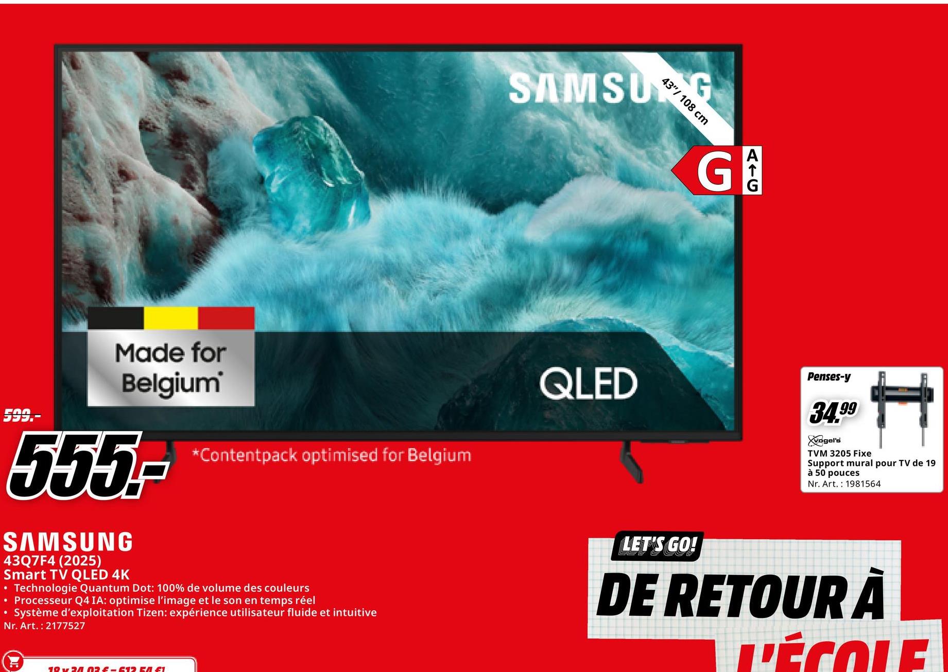 SAMSUNG
43"/ 108 cm
G
AIC
599.-
Made for
Belgium'
555-
SAMSUNG
•
43Q7F4 (2025)
Smart TV QLED 4K
*Contentpack optimised for Belgium
• Technologie Quantum Dot: 100% de volume des couleurs
• Processeur Q4 IA: optimise l'image et le son en temps réel
Système d'exploitation Tizen: expérience utilisateur fluide et intuitive
Nr. Art. 2177527
19 24 02 £-612 EA £1
QLED
Penses-y
34.99
vogel's
TVM 3205 Fixe
Support mural pour TV de 19
à 50 pouces
Nr. Art. 1981564
LET'S GO!
DE RETOUR À
L'ÉCOLE