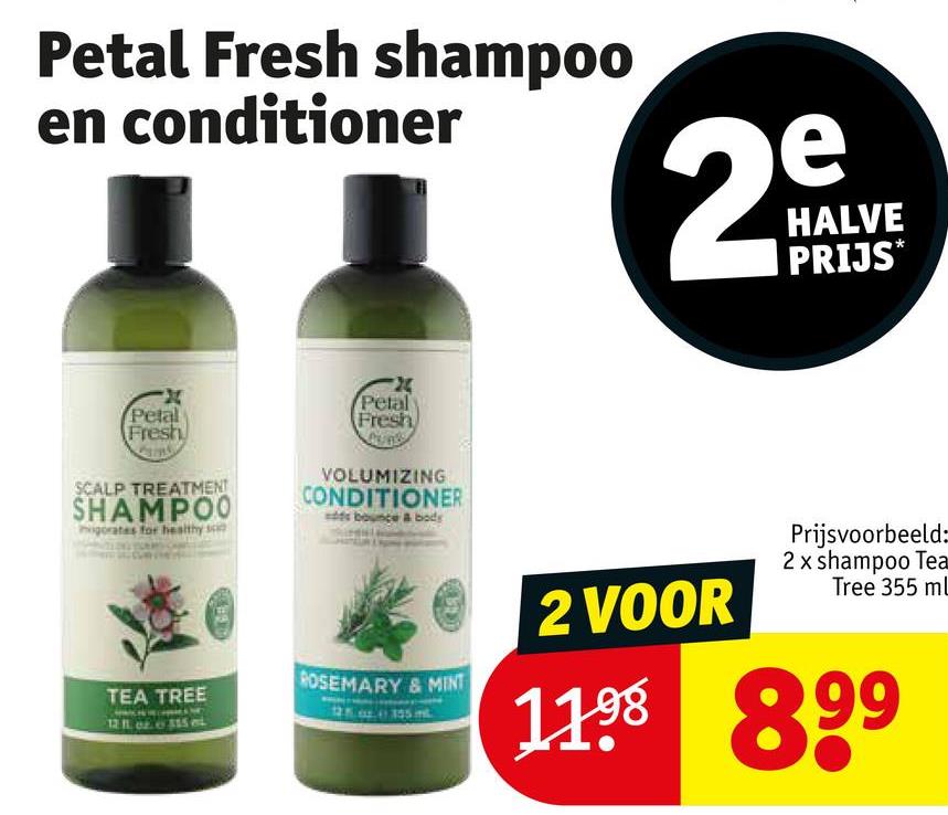 Petal Fresh shampoo
en conditioner
e
29
HALVE
PRIJS*
X
Petal
Fresh
SCALP TREATMENT
SHAMPOO
igorates for healthy s
24
Petal
Fresh
VOLUMIZING
CONDITIONER
sds bounce & body
TEA TREE
ROSEMARY & MINT
2 VOOR
Prijsvoorbeeld:
2 x shampoo Tea
Tree 355 mL
1198 899