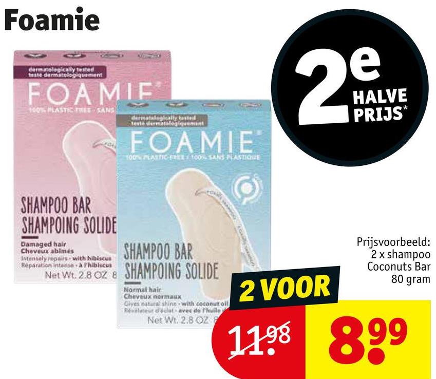 Foamie
dermatologically tested
testé dermatologiquement
FOAMIF
100% PLASTIC FREE SANS
dermatalogically tested
testé dermatologiquement
FOAMIE
100% PLASTIC-FREE 100% SANS PLASTIQUE
e
29
N
HALVE
PRIJS*
SHAMPOO BAR
SHAMPOING SOLIDE
Damaged hair
Cheveux abimés
Intensely repairs with hibiscus
Reparation intense à l'hibiscus
SHAMPOO BAR
Net Wt. 2.8 OZ 8 SHAMPOING SOLIDE
Normal hair
Cheveux normaux
Gives natural shine with coconut oil
Révélateur d'éclat avec de l'huile
Net Wt. 2.8 OZ F
2 VOOR
Prijsvoorbeeld:
2 x shampoo
Coconuts Bar
80 gram
1198 899