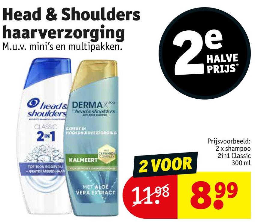 Head & Shoulders
haarverzorging
M.u.v. mini's en multipakken.
Ohead& DERMAX PR
shoulders heads shoulders
CLASSIC
2IN1
EXPERT IN
HOOFDHUIDVERZORGING
e
29
HALVE
PRIJS*
TOT 100% ROOSVRIJ
+ GEHYDRATEERO HAAR
KALMEERT
CERAMIDE
COMPLEX
MET ALOE
VERA EXTRACT
2 VOOR
Prijsvoorbeeld:
2 x shampoo
2in1 Classic
300 ml
11.98 899