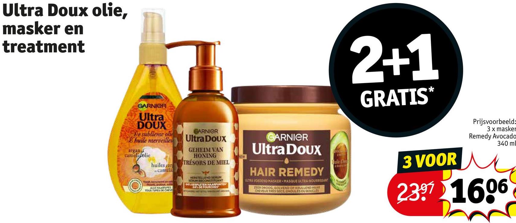 Ultra Doux olie,
masker en
treatment
2+1
GRATIS*
GARNIER
Ultra
DOUX
De sublieme oli
L'huile merveille
argan
cameliaolic
huiles ar
GARNIER
Ultra Doux
GEHEIM VAN
HONING
TRESORS DE MIEL
cameli
Voet benche
Hoe o
ALLE HAARTYPES
TOUS TYPES DE CHEVE
HERSTELLEND SERU
SERUM RECONSTITUANT
GSPLETEN HAARPUNTEN
DEFOURCHES
GARNIER
Ultra Doux
HAIR REMEDY
VLTRA VOEDEND MASKER MASQUE ULTRA-NOURRISSANT
ZEER DROOG, GOLVEND OF KRULLEND HAAR
CHEVEUX TRES SECS ONDULES OU BOUCLES
Buile Ch
3 VOOR
Prijsvoorbeeld:
3 x masker
Remedy Avocado
340 ml
2397 1606