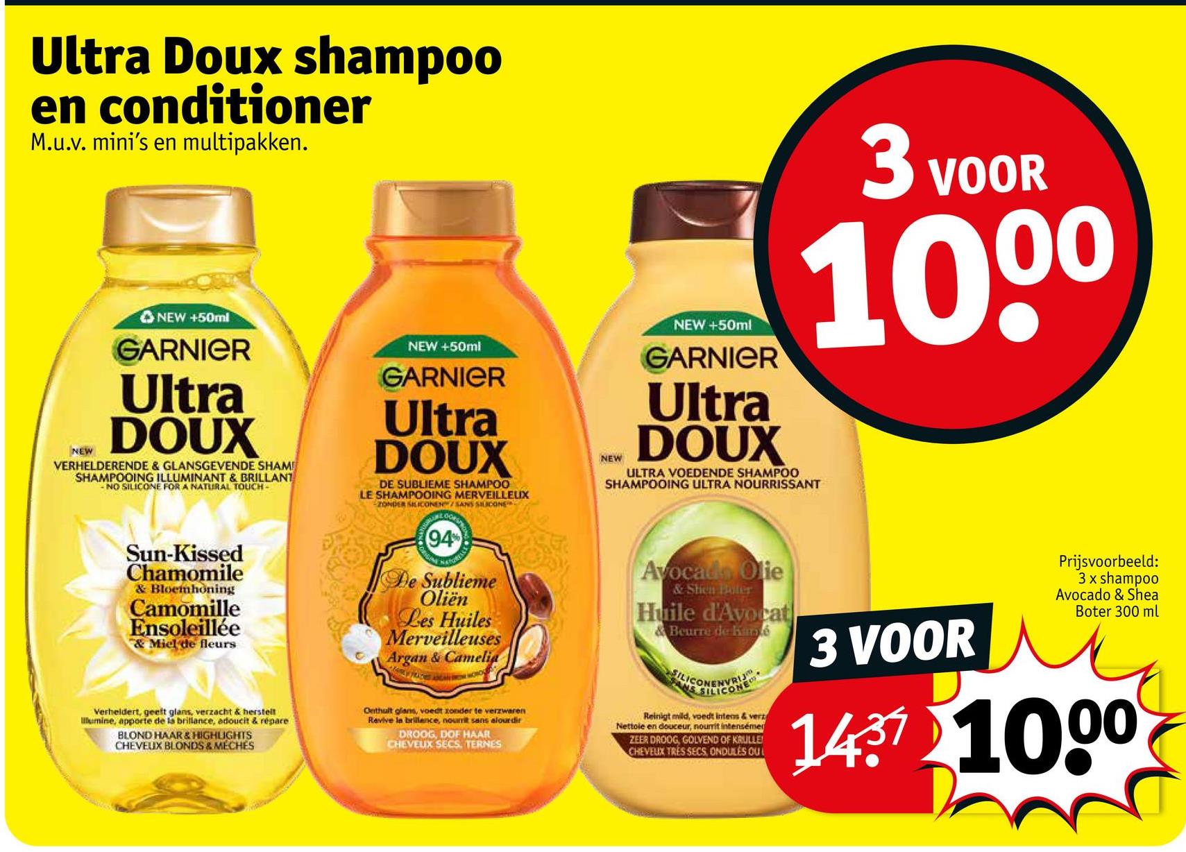 Ultra Doux shampoo
en conditioner
M.u.v. mini's en multipakken.
NEW
NEW +50ml
GARNIER
Ultra
DOUX
VERHELDERENDE & GLANSGEVENDE SHAM!
SHAMPOOING ILLUMINANT & BRILLANT
-NO SILICONE FOR A NATURAL TOUCH-
NEW +50ml
GARNIER
Ultra
DOUX
DE SUBLIEME SHAMPOO
LE SHAMPOOING MERVEILLEUX
ZONDER SILICONEN/SANS SILICONE
NEW
NEW +50ml
GARNIER
Ultra
DOUX
3 VOOR
10.00
ULTRA VOEDENDE SHAMPOO
SHAMPOOING ULTRA NOURRISSANT
Sun-Kissed
Chamomile
& Bloemhoning
Camomille
Ensoleillée
& Miel de fleurs
Verheldert, geeft glans, verzacht & herstell
lumine, apporte de la brillance, adoucit & répare
BLOND HAAR & HIGHLIGHTS
CHEVEUX BLONDS & MECHES
(94%
ORIGINA
De Sublieme
Oliën
Les Huiles
Merveilleuses
Argan & Camelia
Onthult glans, voedt zonder te verzwaren
Revive la brillence, nourrit sans alourdir
DROOG, DOF HAAR
CHEVEUX SECS. TERNES
Avocado Olie
& Shen Boter
Huile d'Avocat
& Beurre de Kancé
SILICONE
Reinigt mild, voedt intens & verz
Nettole en douceur, nourrit intensémer
ZEER DROOG, GOLVEND OF KRULLE
CHEVEUX TRES SECS, ONDULES OUL
3 VOOR
Prijsvoorbeeld:
3 x shampoo
Avocado & Shea
Boter 300 ml
1437 1000