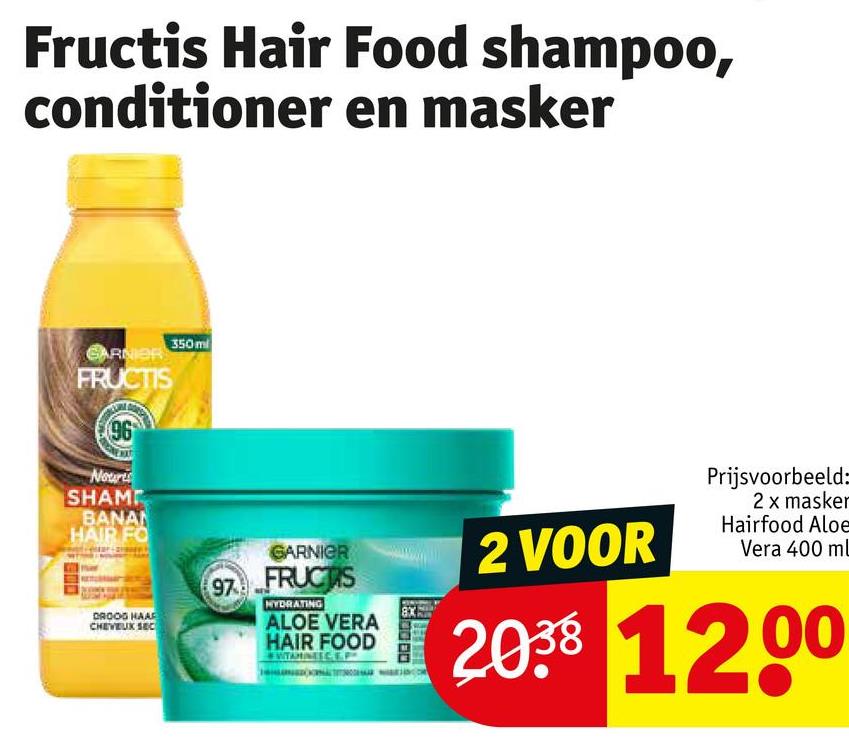 Fructis Hair Food shampoo,
conditioner en masker
GARNIER
FRUCTIS
96
Nouris
SHAMP
BANAN
HAIR FO
DROOG HAAF
CHEVEUX SEC
350ml
GARNIER
97 FRUCTIS
NYDRATING
ALOE VERA
HAIR FOOD
8X
2 VOOR
Prijsvoorbeeld:
2 x masker
Hairfood Aloe
Vera 400 ml
2038 1200