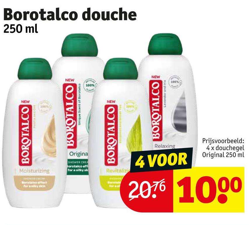 Borotalco douche
250 ml
NEW
BOROTALCO
поте
Moisturizing
NEW
NEW
100%
Unique Scent of Borotalco
BOROTALCO
Origina
SHOWER CREA
orotalco eff
for a silky sk
NEW
BOROTALCO
Revitalizi
BOROTALCO
Lavender and i
Relaxing
Prijsvoorbeeld:
4 x douchegel
4 VOOR Original 250 ml
20% 1000