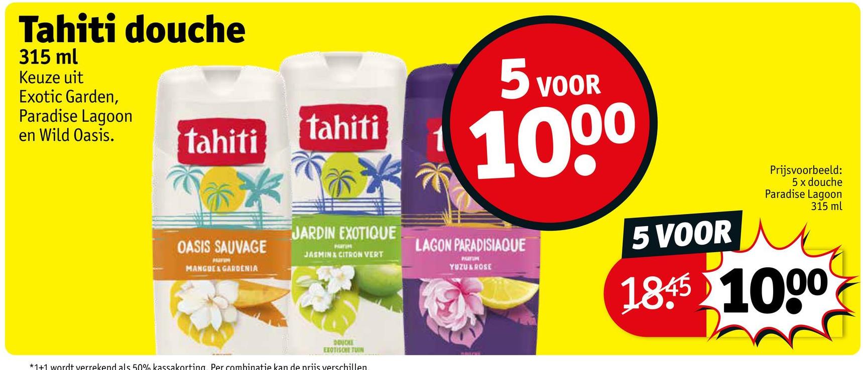 Tahiti douche
315 ml
Keuze uit
Exotic Garden,
Paradise Lagoon
en Wild Oasis.
tahiti
tahiti
5 VC
VOOR
1000
JARDIN EXOTIQUE
OASIS SAUVAGE
LAGON PARADISIAQUE
5 VOOR
JASMIN & CITRON VERT
MANGUE & GARDENIA
YUZULROSE
DOUCHE
EXOTISCHE TUIN
*1+1 wordt verrekend als 50% kassakorting Per combinatie kan de priis verschillen
Prijsvoorbeeld:
5 x douche
Paradise Lagoon
315 ml
1845 1000