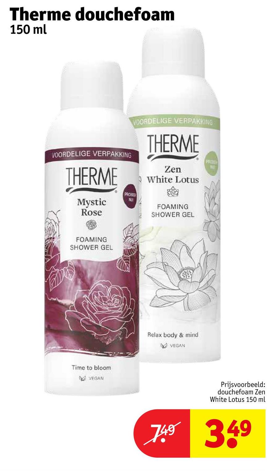 Therme douchefoam
150 ml
VOORDELIGE VERPAKKING
THERME
Mystic
Rose
VOORDELIGE VERPAKKING
PROBER
NU
THERME
Zen
White Lotus
FOAMING
SHOWER GEL
FOAMING
SHOWER GEL
Time to bloom
VEGAN
Relax body & mind
VEGAN
Prijsvoorbeeld:
douchefoam Zen
White Lotus 150 ml
7.49 349