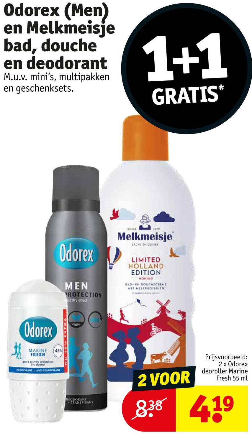 Odorex (Men)
en Melkmeisje
bad, douche
en deodorant
M.u.v. mini's, multipakken
en geschenksets.
1+1
GRATIS*
Odorex
MARINE
FRESH
extra activity protection
48h
DEODORANT ANTI-TRANSPIRANT
Odorex
MEN
PROTECTION
dry effect
LINGS
1879
Melkmeisje
ZACHT EN ZUVER
LIMITED
HOLLAND
EDITION
HONING
BAD- EN DOUCHECREME
MET MELKPROTEINEN
A
JU TO EXTRA
DEODORANT
-TRANSPIRANI
2 VOOR
Prijsvoorbeeld:
2 x Odorex
deoroller Marine
Fresh 55 ml
838 419