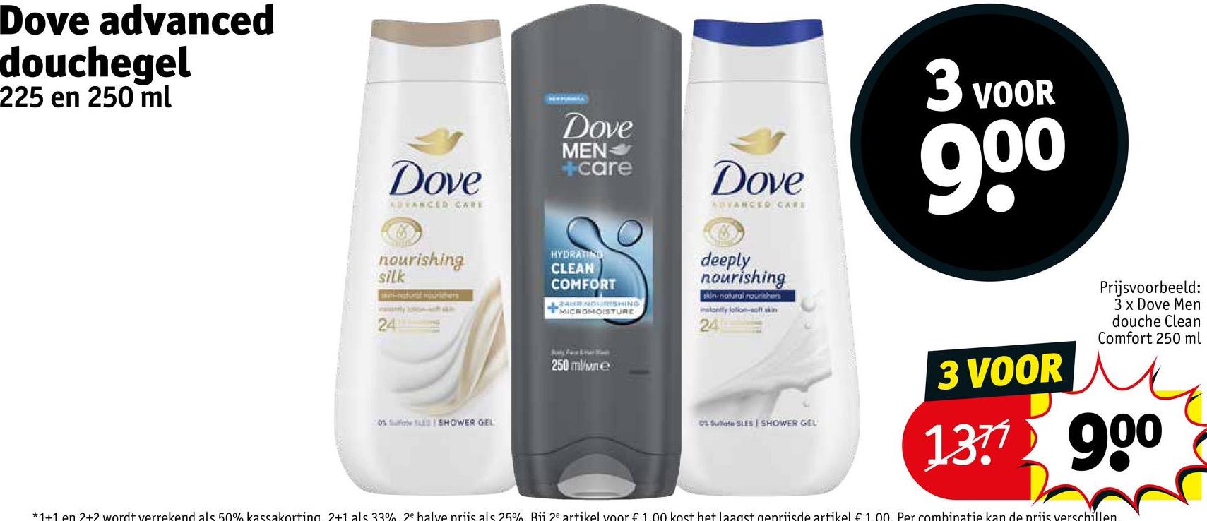 Dove advanced
douchegel
225 en 250 ml
Dove
ADVANCED CARE
Dove
MEN
+care
Dove
ADVANCED CARE
3 VOOR
90⁰
nourishing
silk
an-natural mouchers
24
HYDRATING
CLEAN
COMFORT
24H NOURISHING
MICROMOISTURE
deeply
nourishing
skin-natural nourishers
instantly lotion-soft skin t
24
0% Safe SLE SHOWER GEL
250 ml/we
01 Sulfate SLES I SHOWER GEL
3 VOOR
Prijsvoorbeeld:
3 x Dove Men
douche Clean
Comfort 250 ml
137 900
*1+1 en 2+2 wordt verrekend als 50% kassakorting. 2+1 als 33% 2e halve priis als 25% Bii 2e artikel voor € 1.00 kost het laagst geprijsde artikel €1.00. Per combinatie kan de priis verschillen