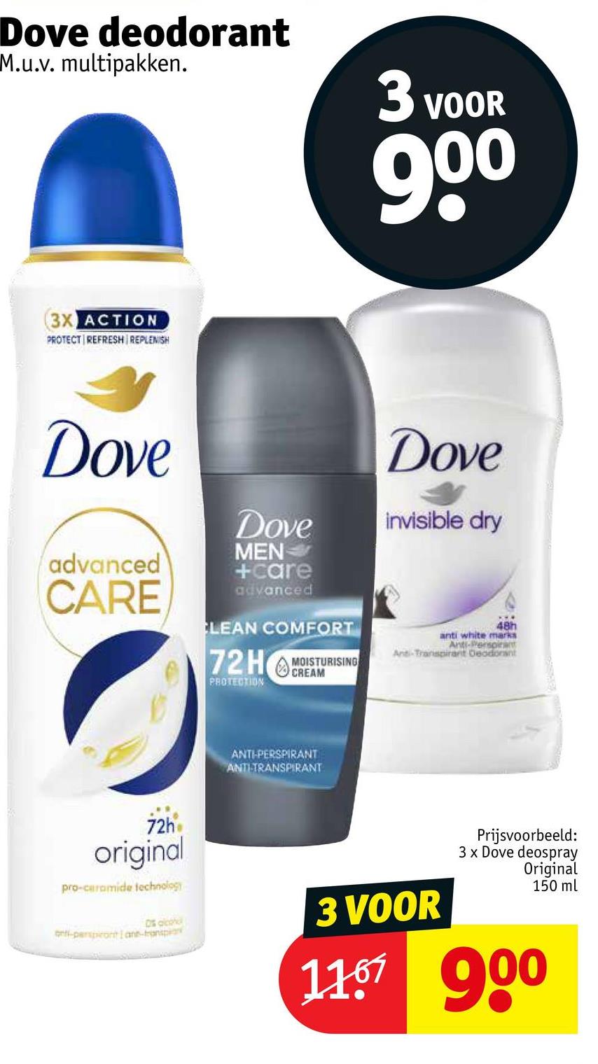 Dove deodorant
M.u.v. multipakken.
3 VOOR
90⁰
(3X ACTION
PROTECT REFRESH REPLENISH
Dove
Dove
Dove
invisible dry
advanced
CARE
MEN
+care
advanced
CLEAN COMFORT
72HREAM
MOISTURISING
PROTECTION
48h
anti white marks
Anti-Perspirant
Anti-Transpirant Deodorant
ANTI-PERSPIRANT
ANTI-TRANSPIRANT
72h
original
pro-ceramide technology
D% alcoh
ont-perspontane-transpa
3 VOOR
Prijsvoorbeeld:
3 x Dove deospray
Original
150 ml
11.67 900