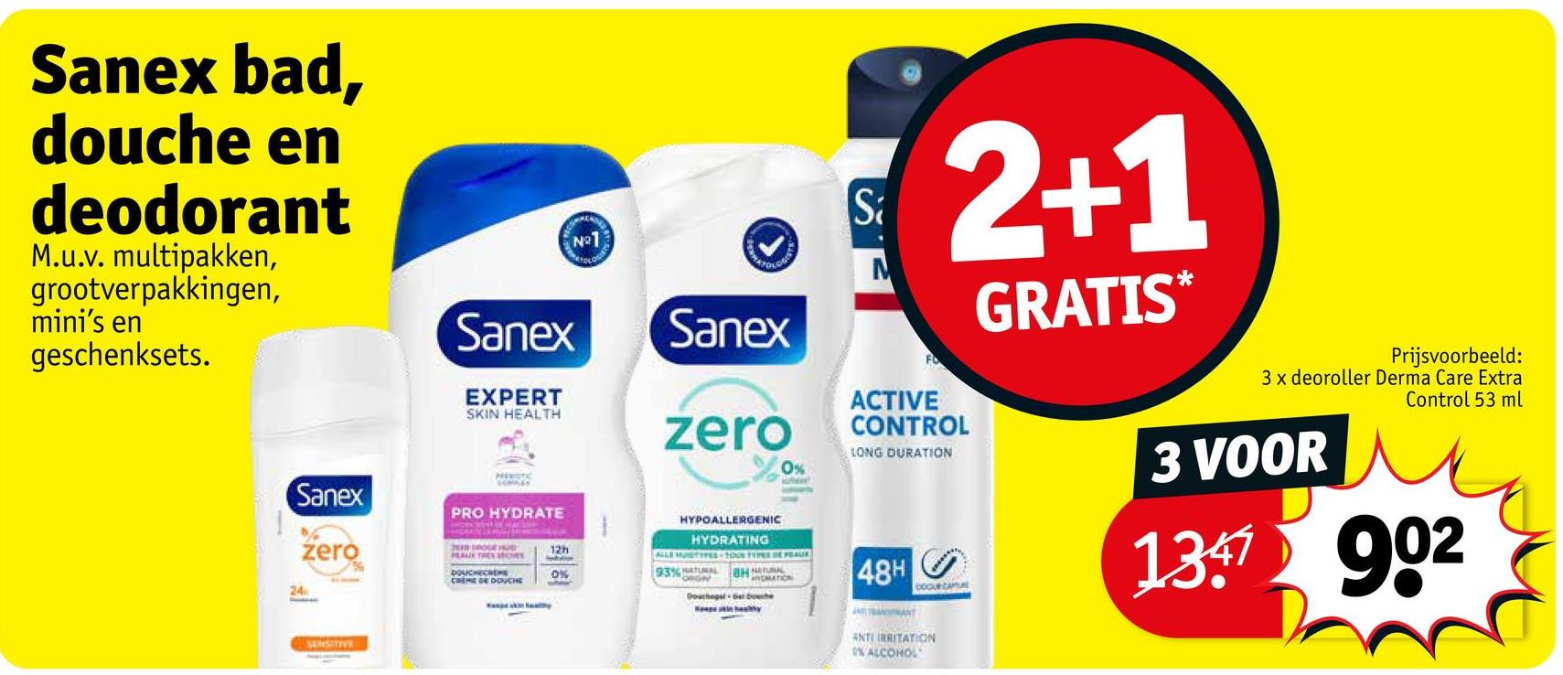 Sanex bad,
douche en
deodorant
M.u.v. multipakken,
grootverpakkingen,
mini's en
geschenksets.
Sanex
24
zero
SENSITIVE
Sanex
EXPERT
SKIN HEALTH
PRO HYDRATE
N°1
Sanex
zero
HYPOALLERGENIC
HYDRATING
0%
ALLE MUDTYPES-100 117 DE AUR
BHATION
2009 ROGE HOR
PEAUX TRES SHOES
DOUCHECVENE
CREME DE DOUCHE
12h
0%
93% NATURAL
Douche
Sa
M
FO
2+1
ACTIVE
CONTROL
LONG DURATION
48H
JOANT
COOUR CAPTURE
ANTI IRRITATION
0% ALCOHOL
GRATIS*
Prijsvoorbeeld:
3 x deoroller Derma Care Extra
Control 53 ml
3 VOOR
1347 902