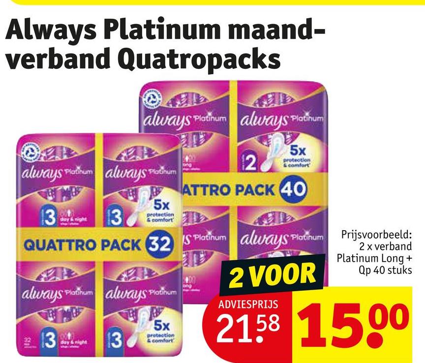 Always Platinum maand-
verband Quatropacks
always Platinum always Platinum
always Plorum always Platinum
13
night
13
protection
& comfort
5x
2
5x
protection
& comfort
ATTRO PACK 40
QUATTRO PACK 32 S Platinum always
Platinum
2 VOOR
always
Platinum
always Platinum
13
ADVIESPRIJS
Prijsvoorbeeld:
2 x verband
Platinum Long +
Qp 40 stuks
32158 1500
protection