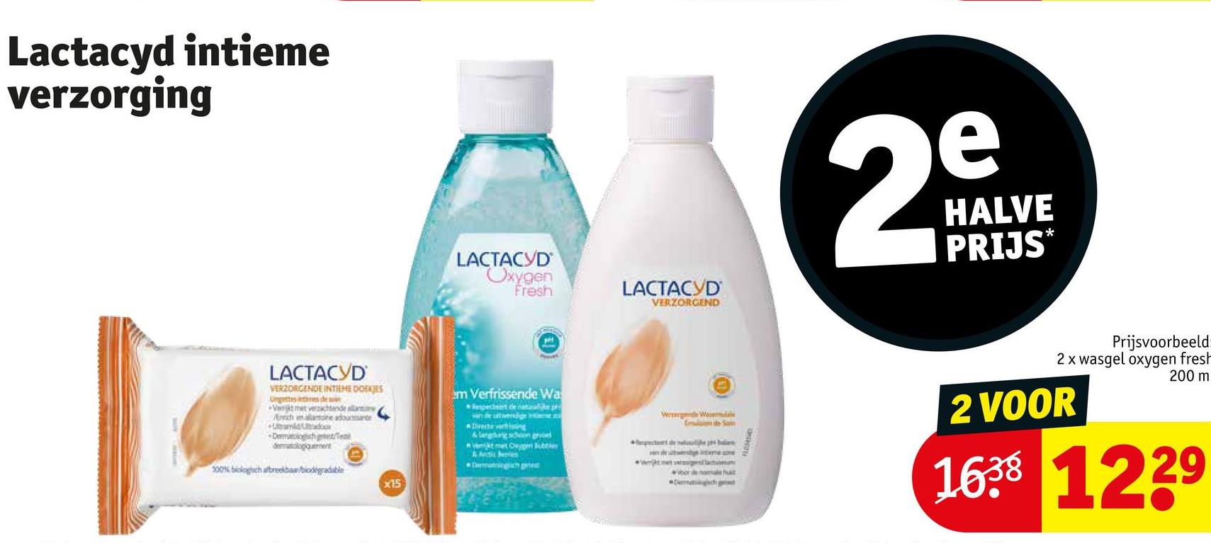 Lactacyd intieme
verzorging
LACTACYD
Oxygen
Fresh
LACTACYD
VERZORGEND
2mm
HALVE
PRIJS*
LACTACYD
VERZORGENDE INTIEME DOEKJES
Ungettes intes de s
Werkt met vrachtende allant
rich en allantoine adoucisante
+Ubay A&Uradox
Dermatologah getest/Te
dermatologiquement
100% biologisch afbreekbaar/biodegradable
X15
em Verfrissende Wa
esperdert die natolik p
van de uitwendige Hime.c
De
&langhing schon gevoel
Vet met Cygen Jubtier
Demanningch piec
e
flon Sam
voor me
Detect
Prijsvoorbeeld
2 x wasgel oxygen fresh
2 VOOR
200 m
1638 1229