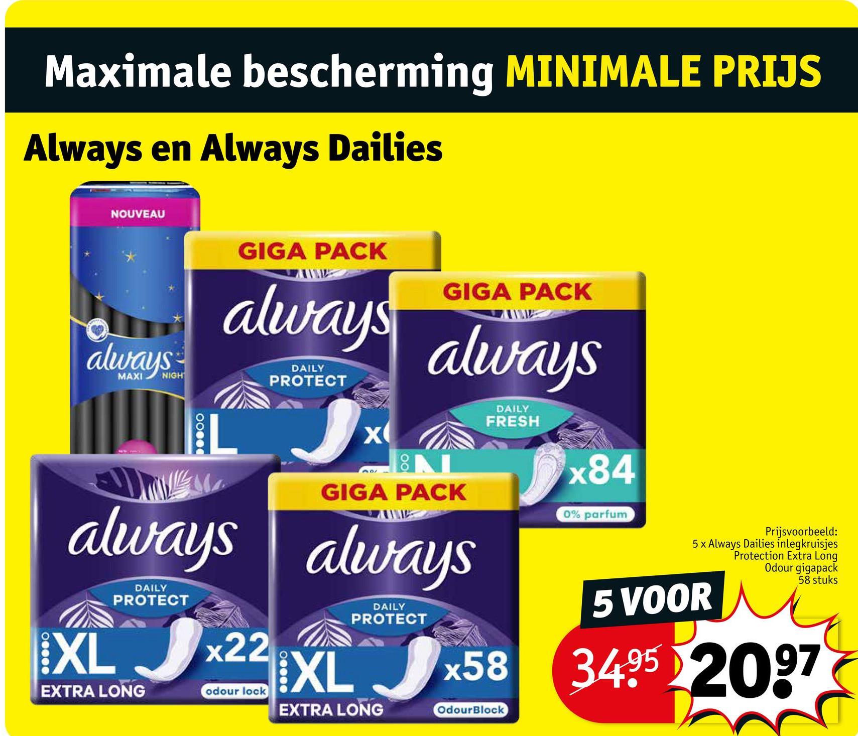 Maximale bescherming MINIMALE PRIJS
Always en Always Dailies
NOUVEAU
always
MAXI
NIGH
GIGA PACK
always
always
DAILY
PROTECT
DAILY
PROTECT
X
GIGA PACK
always
NL
GIGA PACK
always
XL 22 XL
DAILY
PROTECT
DAILY
FRESH
x58
x84
0% parfum
Prijsvoorbeeld:
5 x Always Dailies inlegkruisjes
Protection Extra Long
Odour gigapack
5 VOOR
58 stuks
3495 2097
EXTRA LONG
odour lock
EXTRA LONG
OdourBlock