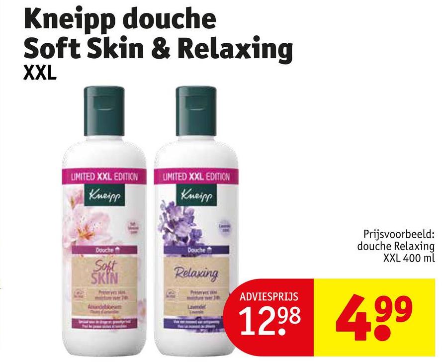 Kneipp douche
Soft Skin & Relaxing
XXL
LIMITED XXL EDITION
Kneipp
UMITED XXL EDITION
Kneipp
Douche
Soft
SKIN
Amandel
Douche
Relaxing
Prijsvoorbeeld:
douche Relaxing
XXL 400 ml
ADVIESPRIJS
1298 499