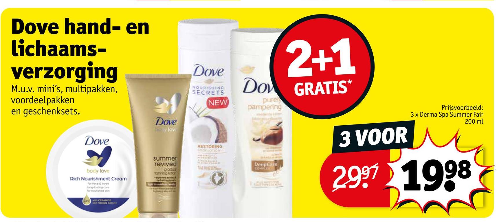 Dove hand- en
lichaams-
verzorging
M.u.v. mini's, multipakken,
voordeelpakken
en geschenksets.
Dove
Dove
lov
Dove
NOURISHING
SECRETS
NEW
summer
revived
grodud
tonning loon
RESTORING
ADDY LOTION
body love
Rich Nourishment Cream
for face & body
long-lasting care
for nourished skin
with CERAMIDE
RESTORING SERUM
Sight to d
adi
2+1
Do GRATIS
purely
pampering
DeepCare
COMPLEE
3 VOOR
Prijsvoorbeeld:
3 x Derma Spa Summer Fair
200 ml
2997 1998