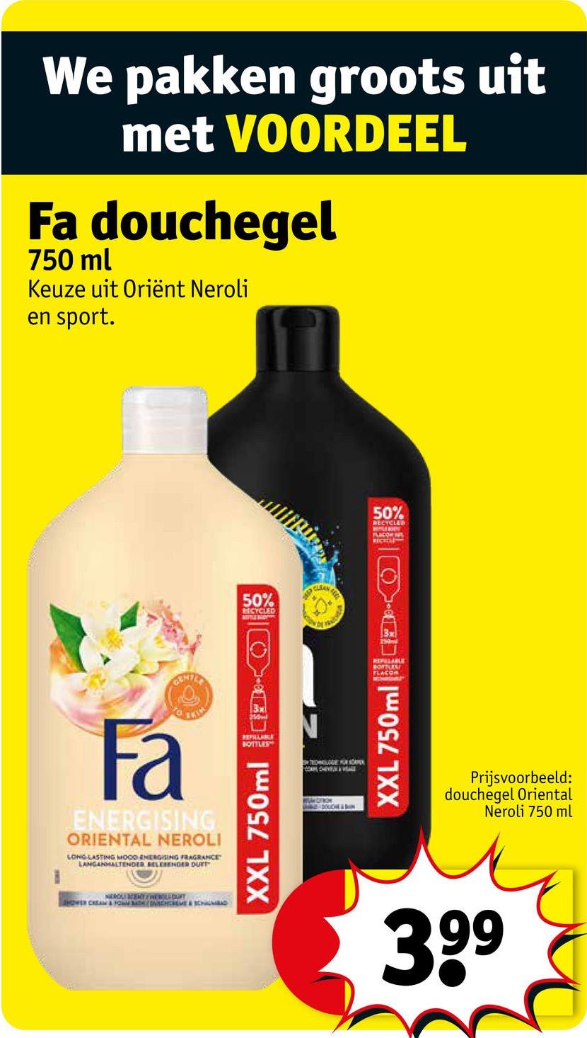 We pakken groots uit
met VOORDEEL
Fa douchegel
750 ml
Keuze uit Oriënt Neroli
en sport.
Fa
ENERGISING
ORIENTAL NEROLI
LONG-LASTING MOOD ENERGISING FRAGRANCE
LANGEHALTENDER BELESENDER DURT
JANEROLI SCENT CHEWOLLBURY
SHOWER CREAM & FOOCHCEME & SCHAUM
50%
RECYCLED
CLEA
XXL 750ml-Q
CON
TECHNOLOGIE FOR ARE
WILDERON
DOLCE&SION
50%
RECYCLED
FLACOW HIS
250-
REPELLABLE
BOTTLES
FLACON
XXL 750ml
Prijsvoorbeeld:
douchegel Oriental
Neroli 750 ml
399
