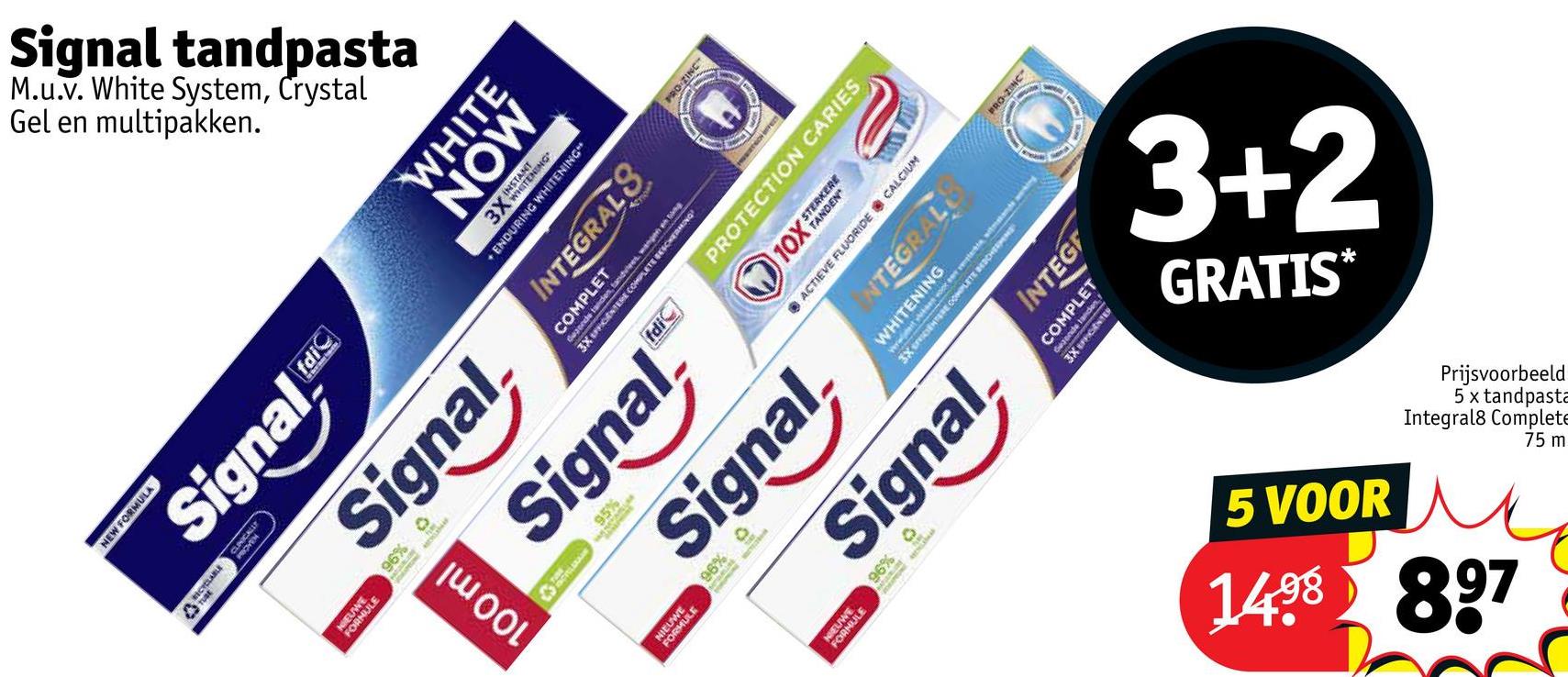 Signal
Gel en
M.u.v.
multipakken.
White System, Crystal
tandpasta
PRO-ZINC
NEW FORMULA
Signal
NIEUW
ORNULE
fdi
Signal
100 ml
WHITE
NOW
A
3XN
ENDURING WHITENING"
INTEGRALS
COMPLET
t
Gezonds tanden, tandvlees, wangen g
3X EPPICENTERE COMPLETE BESCHERMING
Signal.
NIEUW
ULE
95%
fdic
Signal
96%
105
JLE
PRO-ZINC
PROTECTION CARIES
OY STERKER
ACTIEVE FLUORIDE CALCIUM
WHITENING
INTEGRAL
Signal
96%
RE COMPLETE BESCHERMEN
INTEG
Gegends tanden
COMPLET
GRATIS*
3+2
5 VOOR
Integral8
5 x
Prijsvoorbeeld
Complete
tandpasta
1498 897
75 m