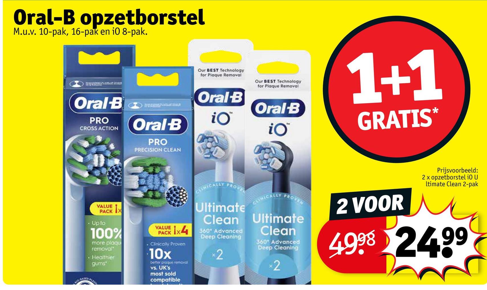 Oral-B opzetborstel
M.u.v. 10-pak, 16-pak en i0 8-pak.
Our BEST Technology
for Plaque Removal
Our BEST Technology
for Plaque Removal
Oral-B
Oral-B
Oral-B
PRO
CROSS ACTION Oral B
iO™
iO™
PRO
PRECISION CLEAN
1+1
GRATIS*
VALUE
VAACK 1X
• Up to
100%
more plaqu
removal
• Healthier
gums
VALUE
CLINICALLY
PROVEN
Ultimate
Clean
VAACK 1x4 360 Advanced
.Clinically Proven
10x
better plaque removal
vs. UK's
most sold
compatible
Deep Cleaning
×2
PROVEN
CLINICALLY
Ultimate
Clean
360 Advanced
Deep Cleaning
×2
2 VOOR
Prijsvoorbeeld:
2 x opzetborstel i0 U
Itimate Clean 2-pak
4998 24.99