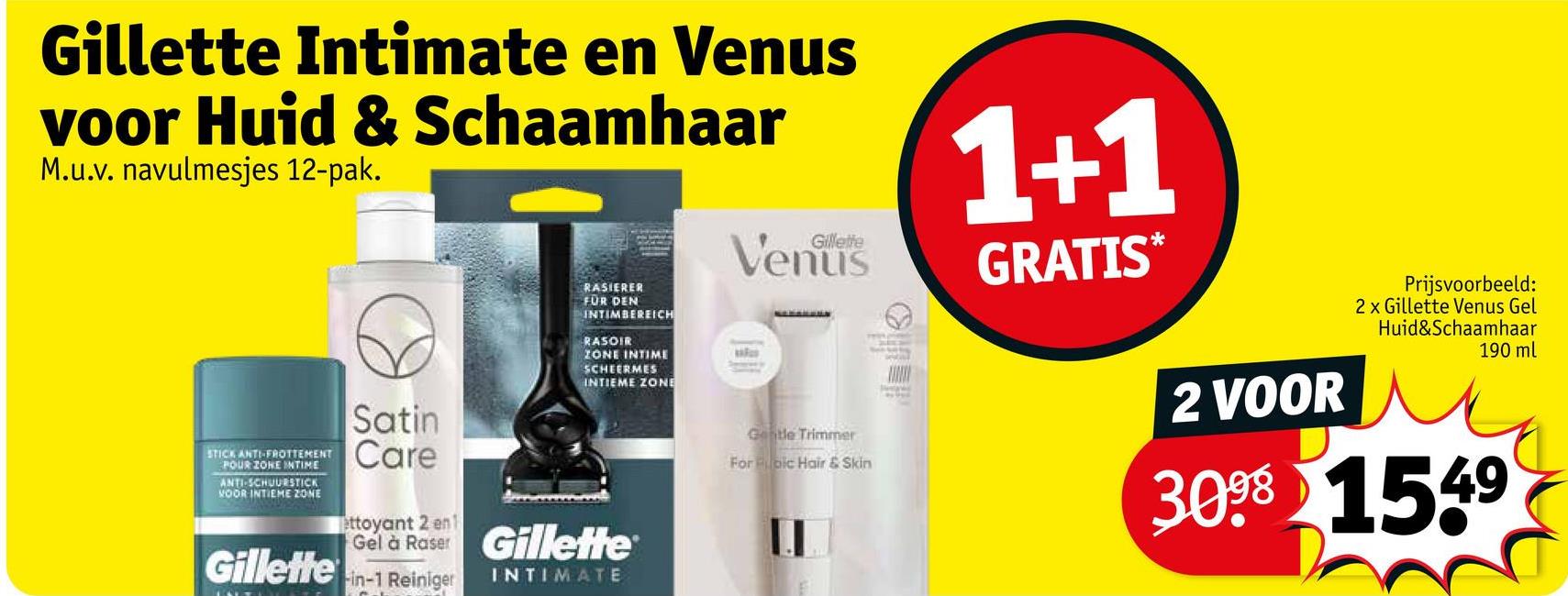 Gillette Intimate en Venus
voor Huid & Schaamhaar
M.u.v. navulmesjes 12-pak.
STICK ANTI-FROTTEMENT
POUR ZONE INTIME
ANTI-SCHUURSTICK
VOOR INTIEME ZONE
Gillette
Satin
Care
ettoyant 2 en1
RASIERER
FÜR DEN
INTIMBEREICH
RASOIR
ZONE INTIME
SCHEERMES
INTIEME ZONE
Gel à Raser Gillette
-in-1 Reiniger
INTIMATE
Gillette
Gentle Trimmer
For pic Hair & Skin
1+1
GRATIS*
2 VOOR
Prijsvoorbeeld:
2 x Gillette Venus Gel
Huid&Schaamhaar
190 ml
3098 1549