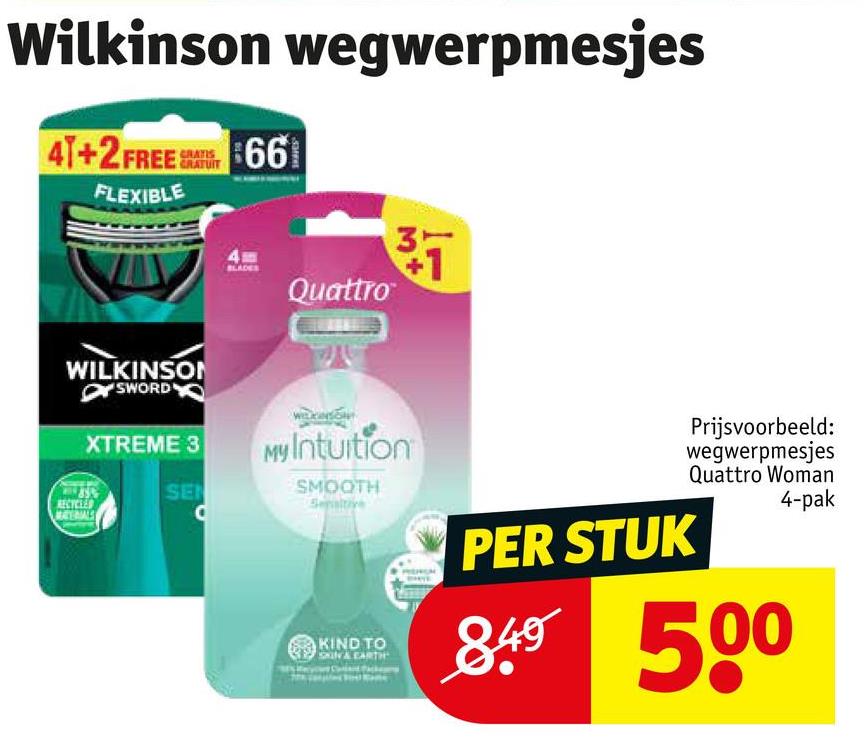 Wilkinson wegwerpmesjes
41+2 FREE 661
FLEXIBLE
GRATIS
GRATUIT
99
37
WILKINSON
SWORD
XTREME 3
Quattro
My Intuition
SE
RECYCLED
MATERIALS
SMOOTH
KIND TO
EARTH
PER STUK
Prijsvoorbeeld:
wegwerpmesjes
Quattro Woman
4-pak
849 500