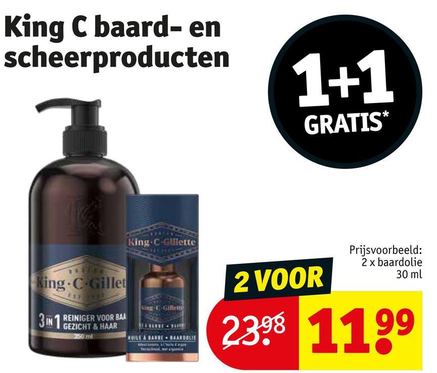 King C baard- en
scheerproducten
1+1
GRATIS*
King C-Gillet
3IN1 REINIGER VOOR BAA
GEZICHT & HAAR
350 mil
King-C-Gillette
2 VOOR
Prijsvoorbeeld:
2 x baardolie
30 ml
2398 1199