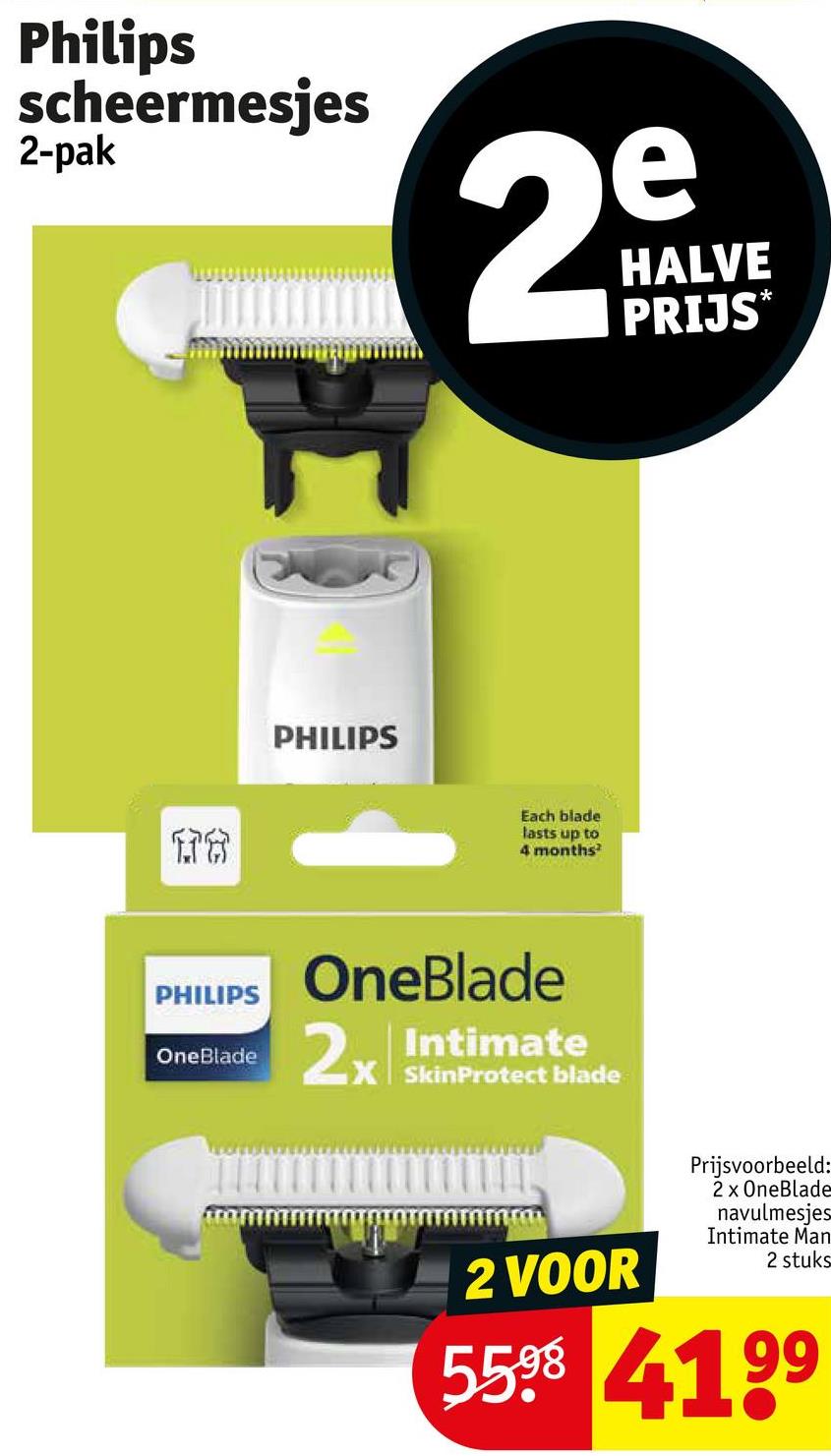 Philips
scheermesjes
2-pak
e
29
HALVE
PRIJS*
PHILIPS
16
PHILIPS
OneBlade
Each blade
lasts up to
4 months²
OneBlade
2x Intimate
X SkinProtect blade
2 VOOR
Prijsvoorbeeld:
2 x OneBlade
navulmesjes
Intimate Man
2 stuks
5598 4199