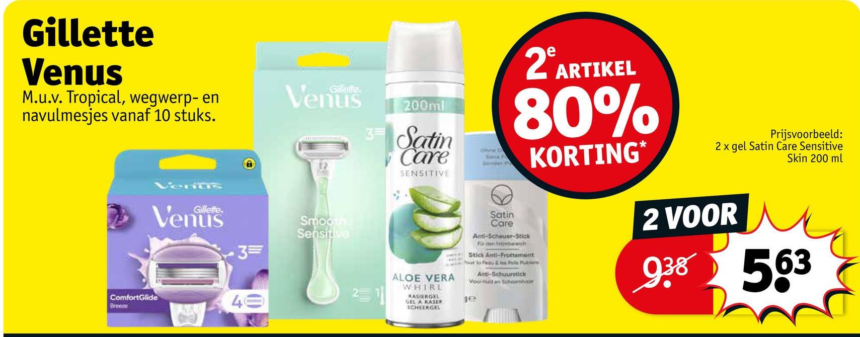 Gillette
Venus
M.u.v. Tropical, wegwerp- en
navulmesjes vanaf 10 stuks.
ComfortGlide
Breece
Gillette.
Gillette
Venus
Smooth
Sensitive
3=
2
49
200ml
3 Satin
Care
SENSITIVE
ALOE VERA
WHIRL
RASIERGEL
GEL A RASER
SCHEERGEL
Ohe B
Satin
Care
e
2º ARTIKEL
80%
Ant-Scheuer-Stick
Fie en intindersich
Stick Anti-Frottement
our lo Pero & les Pas Pub
Anti-Schuurstick
Vooi dan Schonhoor
де
KORTING*
Prijsvoorbeeld:
2 x gel Satin Care Sensitive
2 VOOR
Skin 200 ml
938 563