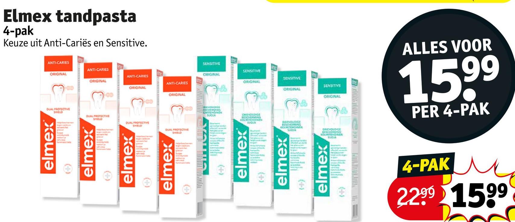 hdwall
DRIEVOUDIGE
BESCHERMING
KOLITEHONAN
DEVOUDIGE
BESCHERMING
KOLMITEHDANEN
SUOT
ANTI-CARIES
SENSITIVE
ANTI-CARIES
ORIGINAL
SENSITIVE
ANTI-CARIES
ORIGINAL
ORIGINAL
SENSITIVE
ANTI-CARIES
ORIGINAL
ORIGINAL
SENSITIVE
ORIGINAL
ORIGINAL
ORIGINAL
Elmex tandpasta
4-pak
Keuze uit Anti-Cariës en Sensitive.
SHELD
DUAL PROTECTIVE
SHELD
DUAL PROTECTIVE
SHIELD
DUAL PROTECTIVE
SHELD
DUAL PROTECTIVE
elmex
(+)
elmex
(++)
(+)
ESCHAVINGD
MITCHONEN
SUCSA
CHIEVOUDIGE
BESCHERMING
KOLMITEHONEN
SUDA
(+)
(+)
ANIS
(4-)
ALLES VOOR
1599
PER 4-PAK
(+)
4-PAK
2.2.99 1599