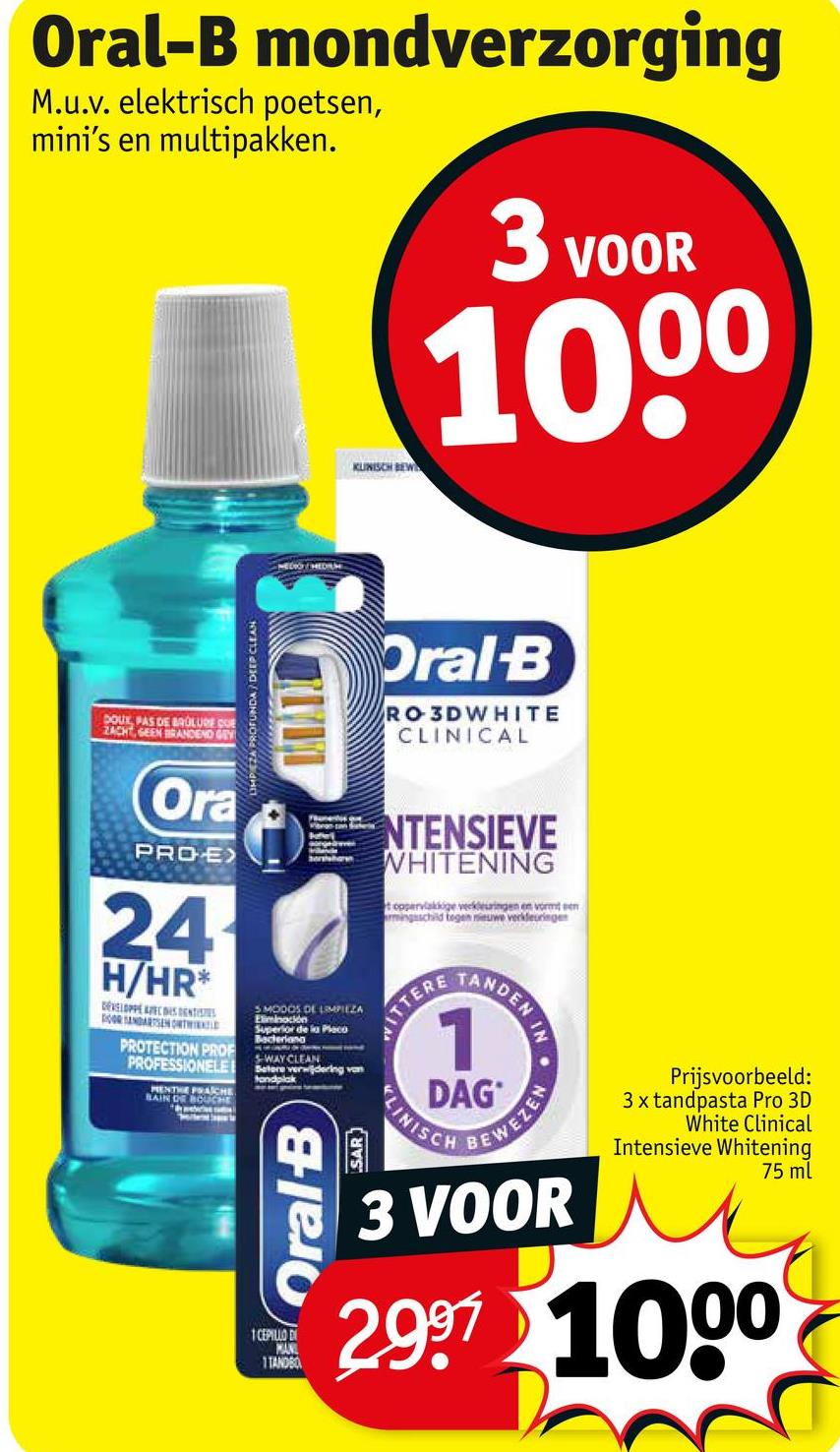Oral-B mondverzorging
M.u.v. elektrisch poetsen,
mini's en multipakken.
3 VOOR
1000
DOUX PAS DE BRULURE COE
ZACHT, GEEN BRANDEND GEY
LIMPEZA PROFUNDA DEEP CLEAN
MEDIO MEDIUM
KUNISCH BEW
Oral-B
RO3DWHITE
CLINICAL
Ora
PROE
24
H/HR*
DEVELOPPE AVECS DENTISTS
DOOR SANDARTSEN ONT
PROTECTION PROF
PROFESSIONELE
MENTE PRACHE
BAIN DE BOUCHE
borshare
SMODOS DE LIMPIEZA
Eliminación
Superior de la Placo
Bacteriana
SWAY CLEAN
Betere verwijdering van
tandplak
Oral B
SAR
NTENSIEVE
WHITENING
t oppervlakkige verkleuringen en vormt een
armingsschild begen nieuwe verkleuringe
ITTERE
TANDEN
IN
N.
1
DAG
KLINISCH
BEWEZEN
Prijsvoorbeeld:
3x tandpasta Pro 3D
White Clinical
Intensieve Whitening
75 ml
1 CEPILLO DI
MAN
1TANDBO
3 VOOR
2.997 1000