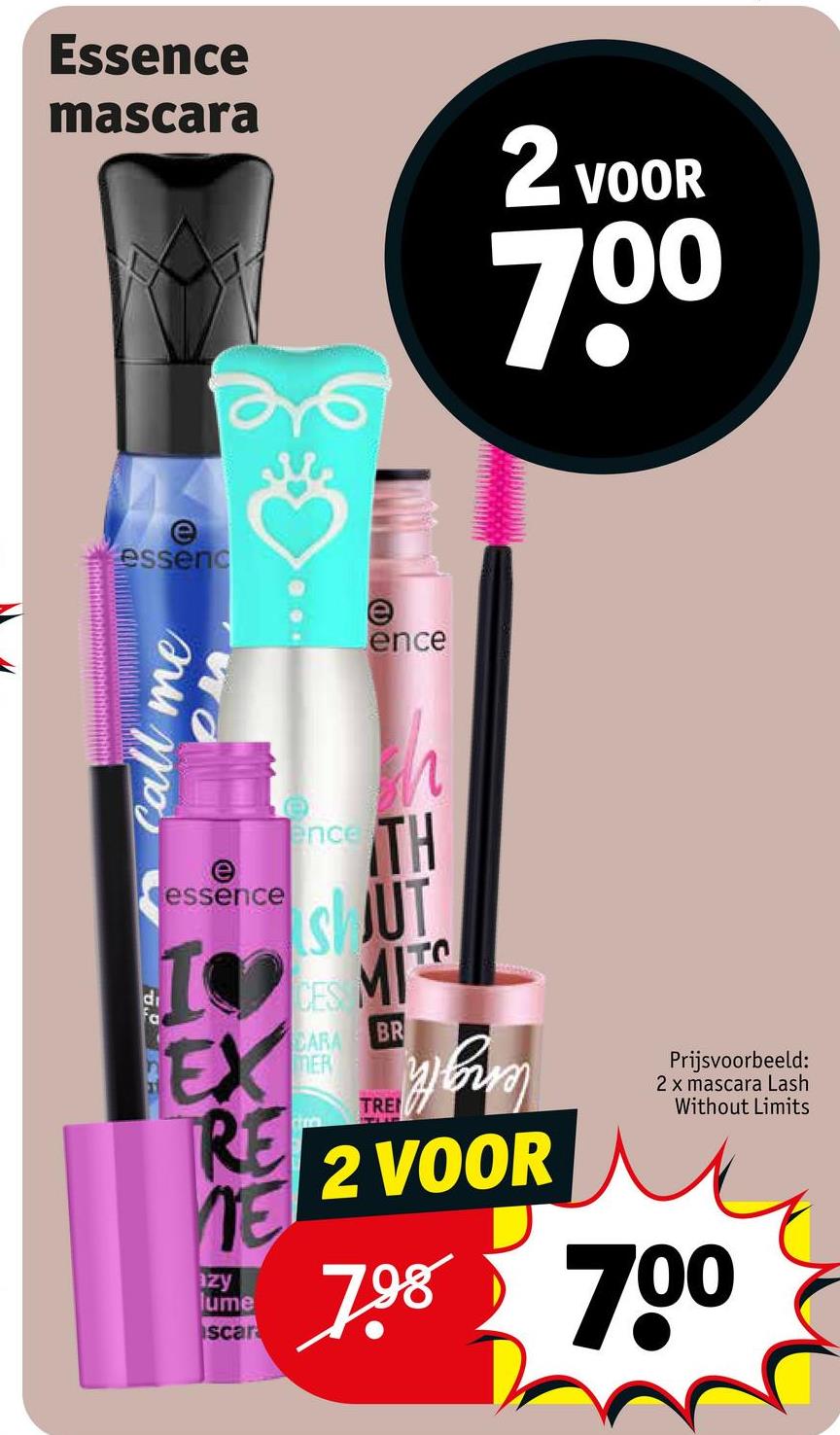 Essence
mascara
2 VOOR
700
e
essenc
e
ence
call me
OM
essence
I
EX
RE
NE
azy
lume
scar
ence
h
TH
SUT
S
CES
CARA
MER
Tra
MIT
TRE
BR
2 VOOR
Prijsvoorbeeld:
2 x mascara Lash
Without Limits
798 700
