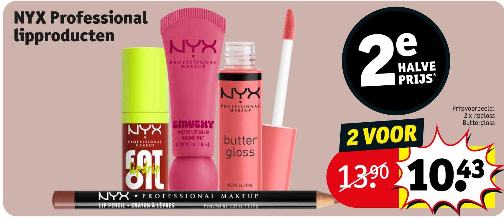 NYX Professional
lipproducten
NYX
PROFESSIONAL
MAKEUP
NYX
PROFESSIONAL
MAKEUP
e
2°
HALVE
PRIJS✶
NYX
PROFESSIONAL
MAKEUP
FOT
NYX
SMUSHY
MATTE LIP BALM
BAUME MAT
0.27 fl. oz. 18 ml
butter
gloss
027 oz./8ml
PROFESSIONAL MAKEUP
LIP PENCIL CRAYON A LEVRES
Paids Net Wt. 0.99 or 11.04
2 VOOR
Prijsvoorbeeld:
2 x lipgloss
Buttergloss
1390 1043
