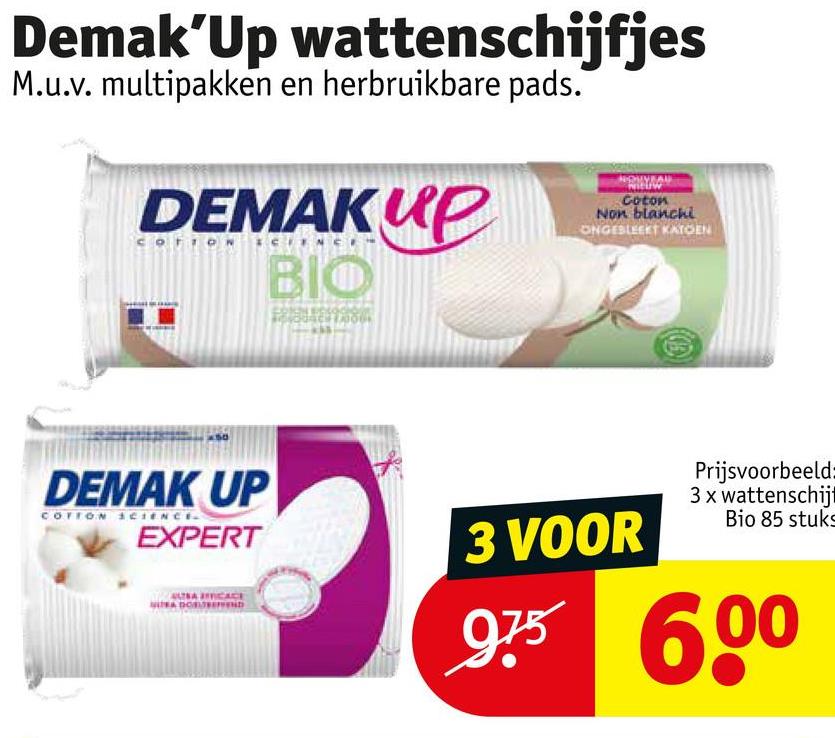 Demak'Up wattenschijfjes
M.u.v. multipakken en herbruikbare pads.
DEMAKUP
BIO
NOUVEAU
Coton
Non blanchi
ONGESLEEKT KATOEN
DEMAK UP
COTTON SCIENCE
EXPERT
оповнено
3 VOOR
Prijsvoorbeeld:
3 x wattenschijt
Bio 85 stuks
975 600