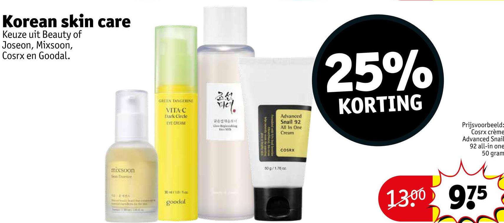 Korean skin care
Keuze uit Beauty of
Joseon, Mixsoon,
Cosrx en Goodal.
mixsoon
an Essence
GREEN TANGERINE
VITA C
Dark Circle
EYE CREAM
조선
राम
#82
Glow Reglesiding
Mit
30 mV 1.0! fict
goodal
Advanced
Snail 92
All In One
Cream
25%
KORTING
COSRX
50 g/1.76 oz.
Prijsvoorbeeld:
Cosrx crème
Advanced Snail
92 all-in one
50 gram
1300 975