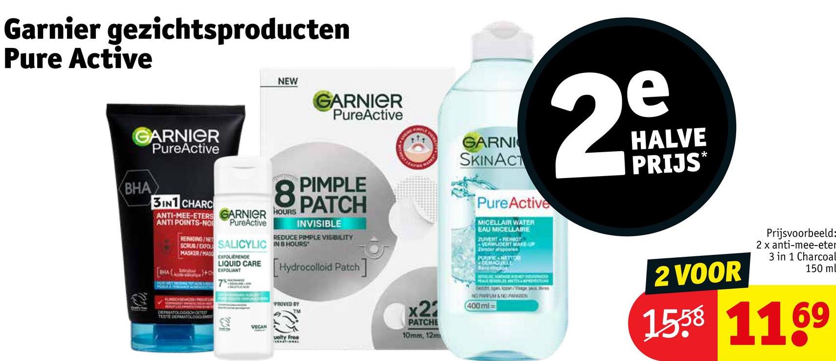 Garnier gezichtsproducten
Pure Active
GARNIER
PureActive
BHA
3IN1 CHARC
NEW
GARNIER
PureActive
REDUCE PIMPLE VISIBILITY
GARNI
SKINACT
PureActive
MICELLAIR WATER
EAU MICELLAIRE
ZUVERT RENOT
VERWUDENT MAKE-UP
Zonder afspoele
PURIFIE NETTO
e
29
HALVE
PRIJS*
PIMPLE
8 PATCH
ANTI-MEE-ETERS GARNIER HOURS
ANTI POINTS-NO
REINIGING/NET
PureActive
INVISIBLE
SCRUB/EXFO SALICYLIC IN 8 HOURS
MASKER/MAS
EXFOLIERENDE
LIQUID CARE
BHA(EXFOLIANT
DEFRANTOLOS OCH GETEET
TESTE DEPMATOLOGIOLEMENT
7
[Hydrocolloid Patch]
PROVED BY
TM
VEGAN
uelty Free
x21
PATCHE
10mm, 12m
Ontogen Apn/Ye your
NOPFUM & TROPARVATION
(400ml=
2 VOOR
Prijsvoorbeeld:
2 x anti-mee-eter
3 in 1 Charcoal
150 ml
1558 1169