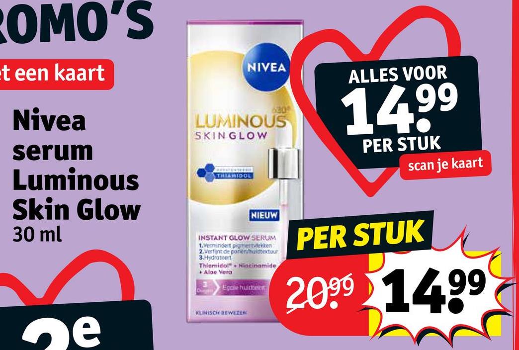 COMO'S
et een kaart
Nivea
serum
Luminous
Skin Glow
30 ml
NIVEA
630
LUMINOUS
SKINGLOW
THIAMIDOL
ALLES VOOR
14.99
PER STUK
scan je kaart
NIEUW
INSTANT GLOW SERUM
1.Vermindert pigmentvlekken
2.Werfent de porien/haidetour
3.Hydrateert
Thlamidol Niacinamide
+Aloe Vera
Egale huidbest
PER STUK
2099 1499
e
KLINISCH DEWEZEN
