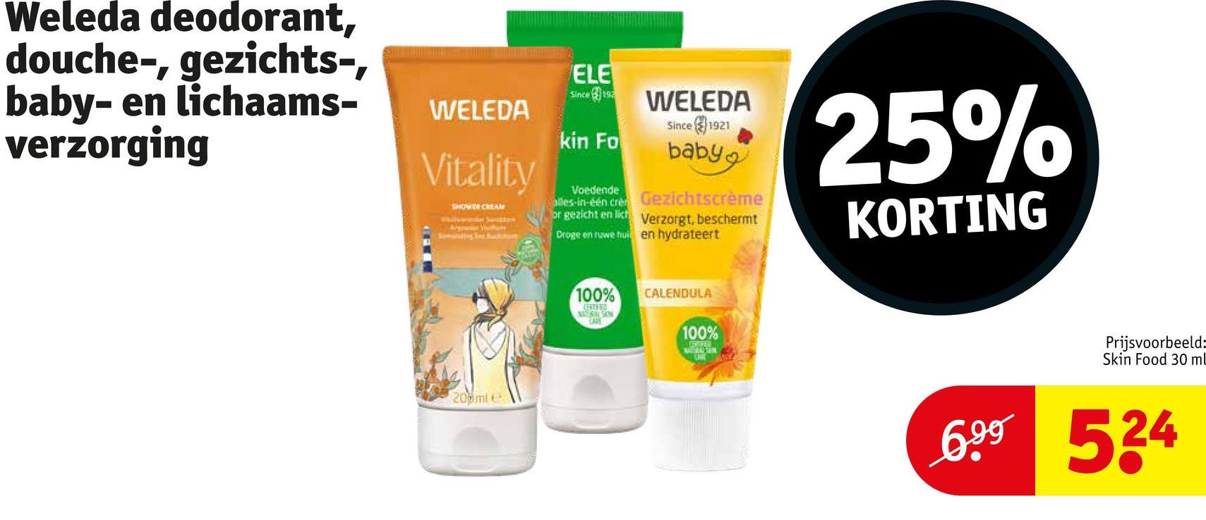 Weleda deodorant,
douche-, gezichts-,
baby- en lichaams-
verzorging
WELEDA
Vitality
SHOWER CREAM
Arg Vartt
ELE
Since 192
kin Fo
Voedende
WELEDA
Since
1921
baby
alles-in-één cre Gezichtscrème
or gezicht en lich Verzorgt, beschermt
Droge en ruwe hui en hydrateert
25%
KORTING
200ml e
100%
CERTIFIED
SON
CARE
CALENDULA
100%
Prijsvoorbeeld:
Skin Food 30 ml
6.99 524