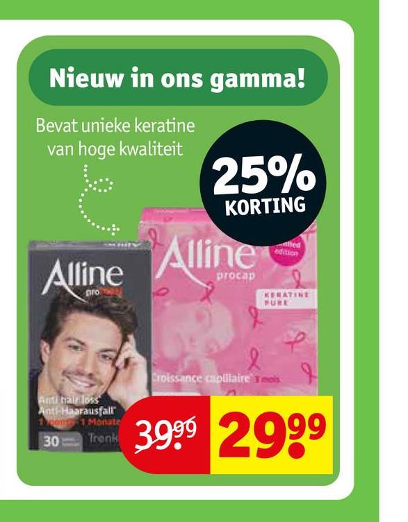 Nieuw in ons gamma!
Bevat unieke keratine
van hoge kwaliteit
Alline
25%
KORTING
Alline
procap
KERATINE
PURE
Anti hair loss
Ant-Haarausfall
11 Monate
30 Trenk
Croissance capillaire's
3.999 2999