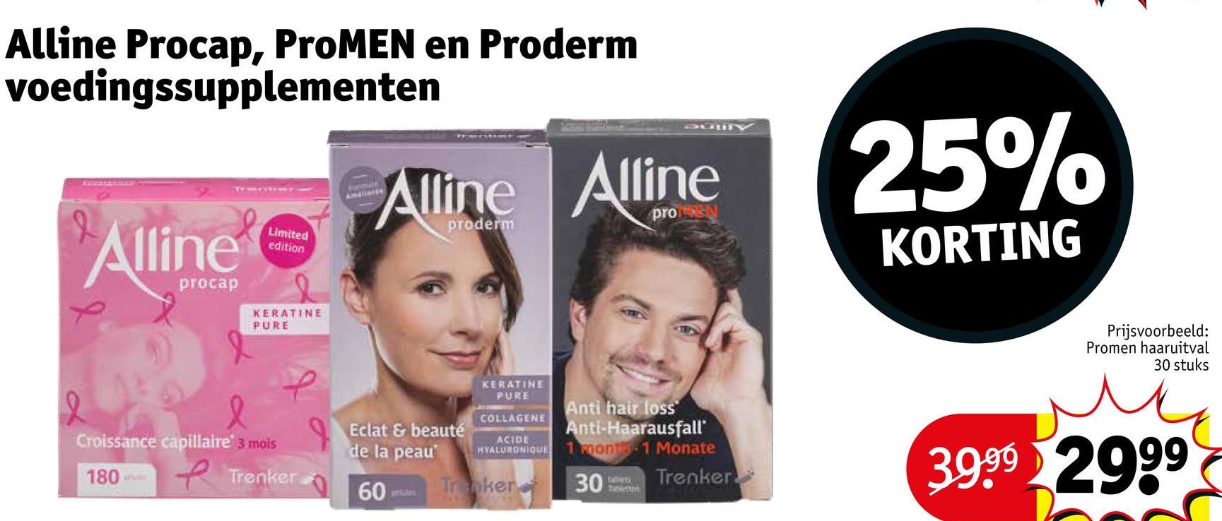 Alline Procap, ProMEN en Proderm
voedingssupplementen
Alline
procap
Limited
edition
JUDY
Alline Alline
proderm
pro
KERATINE
PURE
25%
KORTING
Prijsvoorbeeld:
Promen haaruitval
30 stuks
KERATINE
PURE
COLLAGENE
ACIDE
HYALURONIQUE
Trnker
Anti hair loss
Anti-Haarausfall'
1 Month 1 Monate
30
boiets
Tabletten
Trenker
3999 2999
Croissance capillaire 3 mois
Eclat & beauté
de la peau
180
Trenker
60
getales