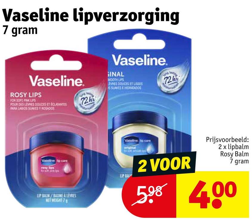 Vaseline lipverzorging
7 gram
Vaseline.
Vaseline.
GINAL
MOOTH LIPS
EVRES DOUCES ET LISSES
IS SUVES E HIDRATADOS
72h
ROSY LIPS
FOR SOFT PINK LIPS
POUR DES LEVIES DOUCES ET ÉCLATANTES
INRALARIOS SUNES Y ROSADOS
72h
Vaselin
LIP BALM/BAUME A LEVRES
NET WEIGHT 7
Vaseline p care
2 VOOR
Prijsvoorbeeld:
2 x lipbalm
Rosy Balm
7 gram
598 400